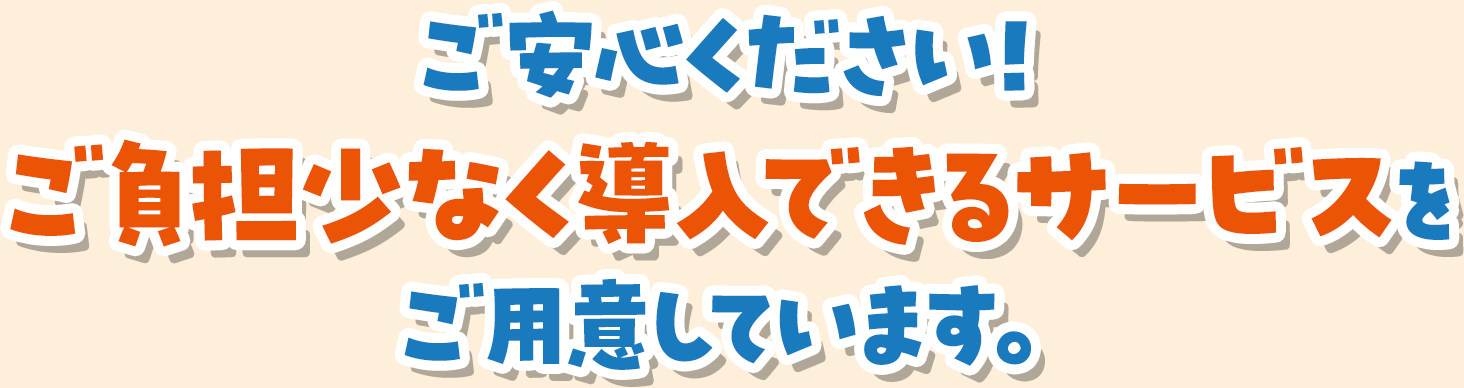 ご安心ください！ご負担少なく導入できるサービスをご用意しています。