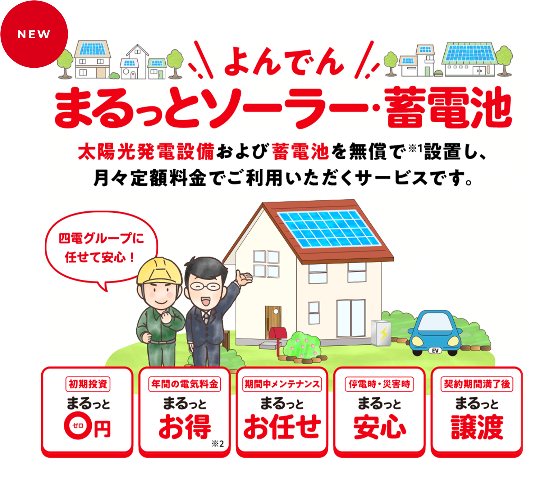 NEW ＼よんでん／まるっとソーラー・蓄電池 太陽光発電設備および蓄電池を無償で※1設置し、月々定額料金でご利用いただくサービスです。四電グループに任せて安心！ 初期投資 まるっと0円、年間の電気料金 まるっとお得※2、期間中メンテナンス まるっとお任せ、停電時・災害時 まるっと安心、契約期間満了後 まるっと譲渡